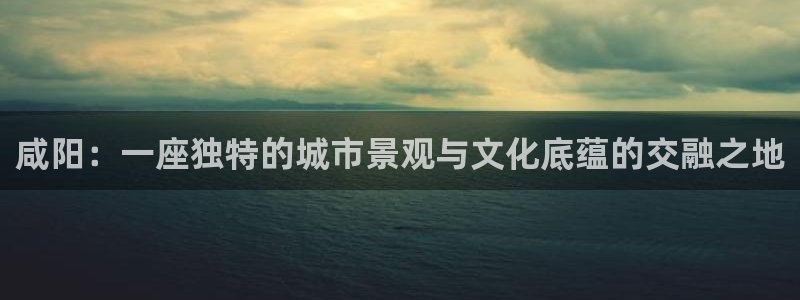 新宝gg挂机app：咸阳：一座独特的城市景观与文化底蕴的交融之地