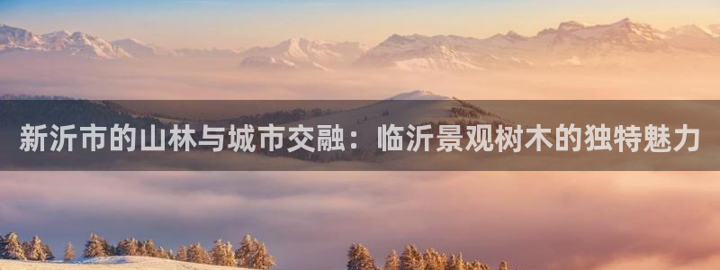 新宝gg代理：新沂市的山林与城市交融：临沂景观树木的独特魅力